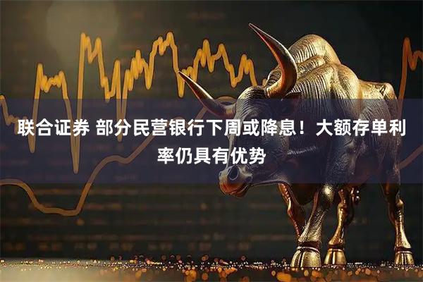 联合证券 部分民营银行下周或降息！大额存单利率仍具有优势