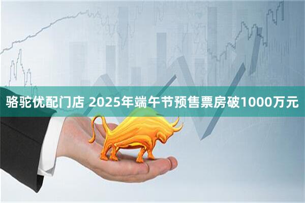 骆驼优配门店 2025年端午节预售票房破1000万元