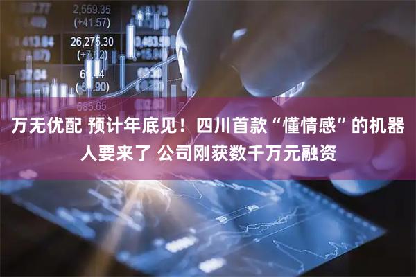 万无优配 预计年底见！四川首款“懂情感”的机器人要来了 公司刚获数千万元融资