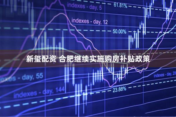 新玺配资 合肥继续实施购房补贴政策