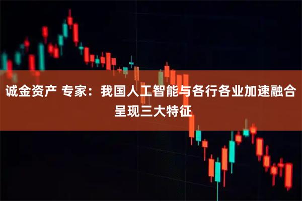诚金资产 专家：我国人工智能与各行各业加速融合 呈现三大特征