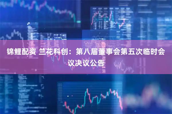 锦鲤配资 兰花科创：第八届董事会第五次临时会议决议公告
