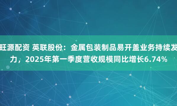 旺源配资 英联股份：金属包装制品易开盖业务持续发力，2025年第一季度营收规模同比增长6.74%