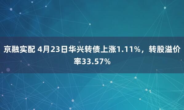 京融实配 4月23日华兴转债上涨1.11%，转股溢价率33.57%
