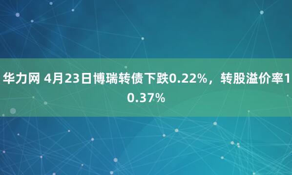 华力网 4月23日博瑞转债下跌0.22%，转股溢价率10.37%