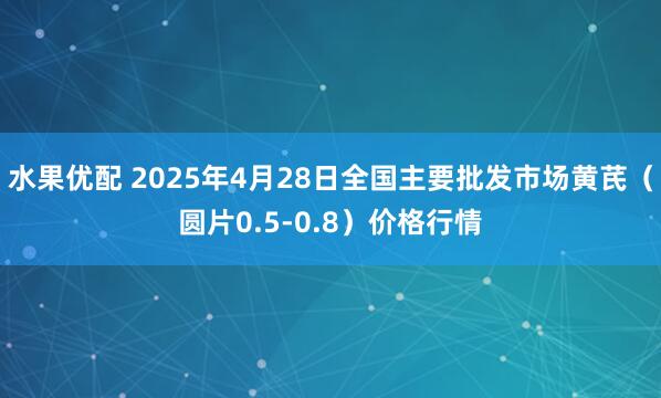 水果优配 2025年4月28日全国主要批发市场黄芪（圆片0.5-0.8）价格行情