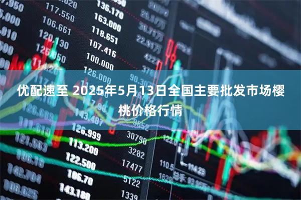 优配速至 2025年5月13日全国主要批发市场樱桃价格行情