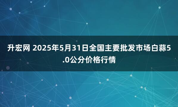 升宏网 2025年5月31日全国主要批发市场白蒜5.0公分价格行情