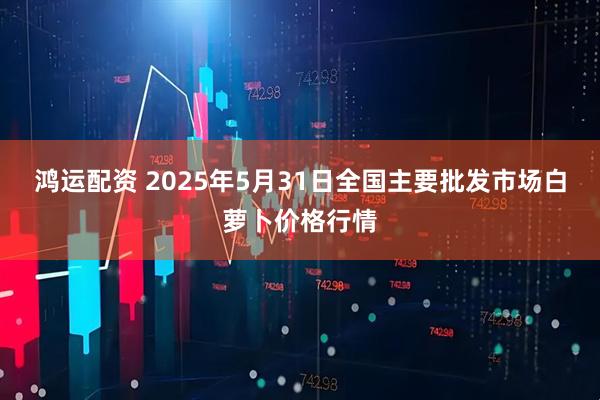 鸿运配资 2025年5月31日全国主要批发市场白萝卜价格行情