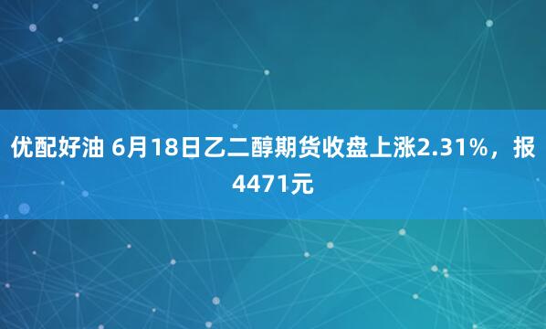 优配好油 6月18日乙二醇期货收盘上涨2.31%，报4471元