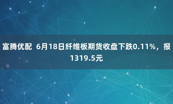 富腾优配  6月18日纤维板期货收盘下跌0.11%，报1319.5元