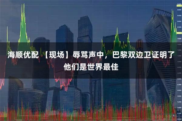 海顺优配 【现场】辱骂声中，巴黎双边卫证明了他们是世界最佳