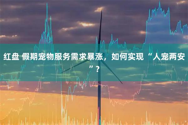 红盘 假期宠物服务需求暴涨，如何实现 “人宠两安”？