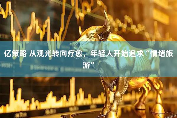 亿策略 从观光转向疗愈，年轻人开始追求“情绪旅游”
