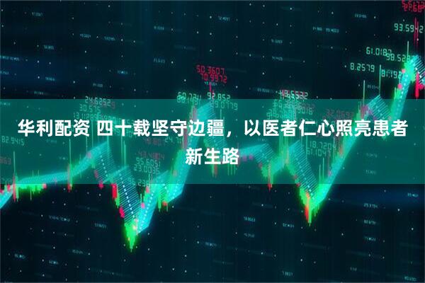 华利配资 四十载坚守边疆，以医者仁心照亮患者新生路