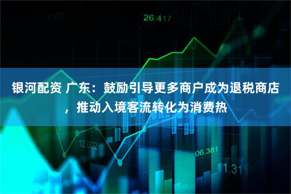 银河配资 广东：鼓励引导更多商户成为退税商店，推动入境客流转化为消费热