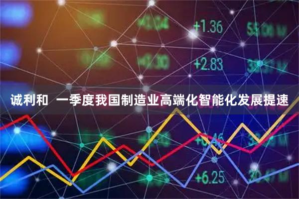 诚利和  一季度我国制造业高端化智能化发展提速
