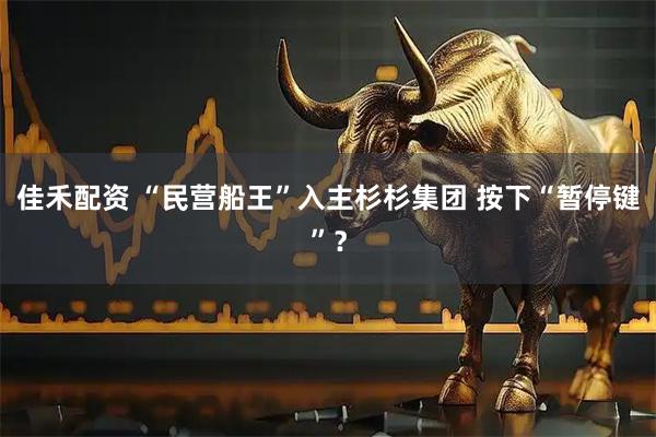 佳禾配资 “民营船王”入主杉杉集团 按下“暂停键”？