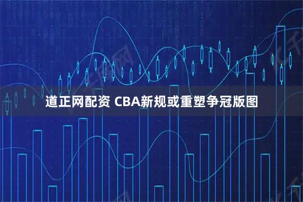 道正网配资 CBA新规或重塑争冠版图