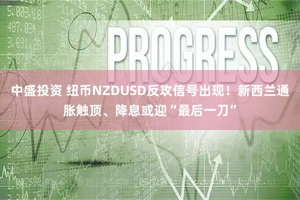 中盛投资 纽币NZDUSD反攻信号出现！新西兰通胀触顶、降息或迎“最后一刀”