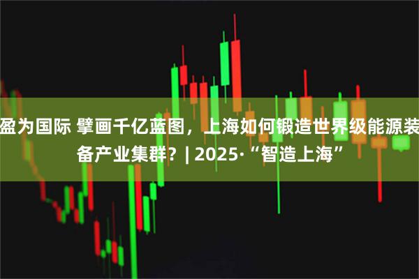 盈为国际 擘画千亿蓝图，上海如何锻造世界级能源装备产业集群？| 2025·“智造上海”
