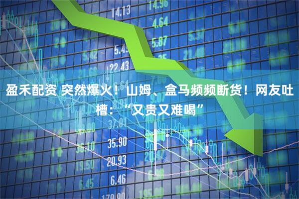 盈禾配资 突然爆火！山姆、盒马频频断货！网友吐槽：“又贵又难喝”