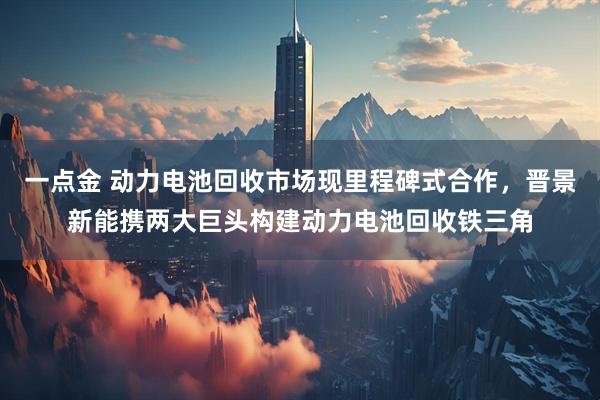 一点金 动力电池回收市场现里程碑式合作，晋景新能携两大巨头构建动力电池回收铁三角