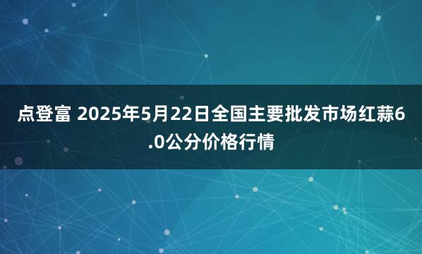 点登富 2025年5月22日全国主要批发市场红蒜6.0公分价格行情