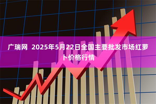 广瑞网  2025年5月22日全国主要批发市场红萝卜价格行情