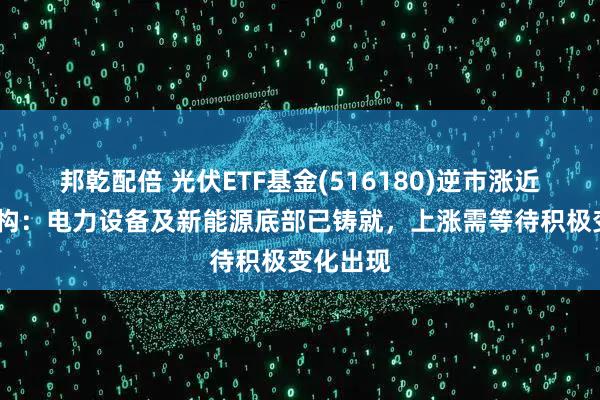 邦乾配倍 光伏ETF基金(516180)逆市涨近1%，机构：电力设备及新能源底部已铸就，上涨需等待积极变化出现
