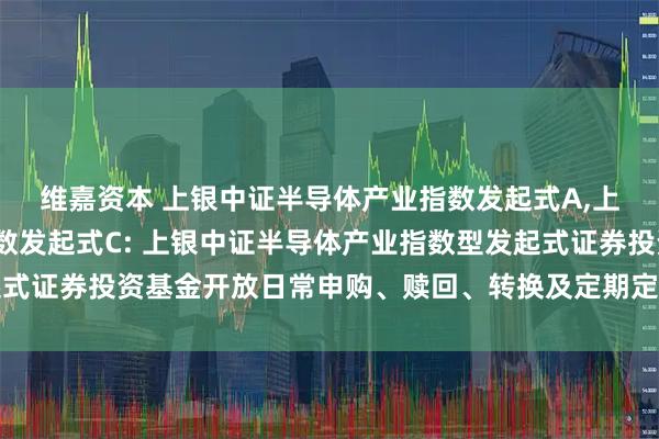 维嘉资本 上银中证半导体产业指数发起式A,上银中证半导体产业指数发起式C: 上银中证半导体产业指数型发起式证券投资基金开放日常申购、赎回、转换及定期定额投资业务的公告