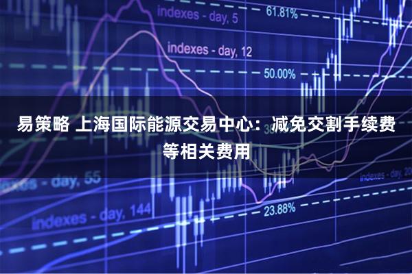 易策略 上海国际能源交易中心：减免交割手续费等相关费用