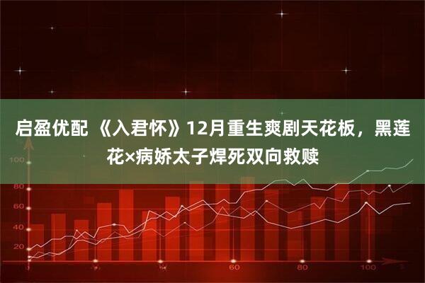 启盈优配 《入君怀》12月重生爽剧天花板，黑莲花×病娇太子焊死双向救赎