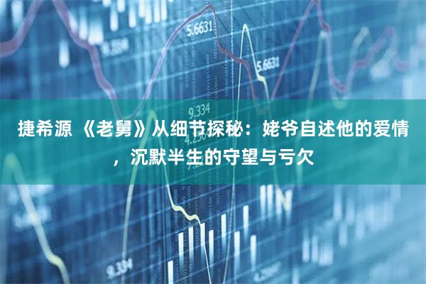 捷希源 《老舅》从细节探秘：姥爷自述他的爱情，沉默半生的守望与亏欠