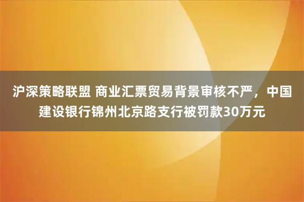 沪深策略联盟 商业汇票贸易背景审核不严，中国建设银行锦州北京路支行被罚款30万元