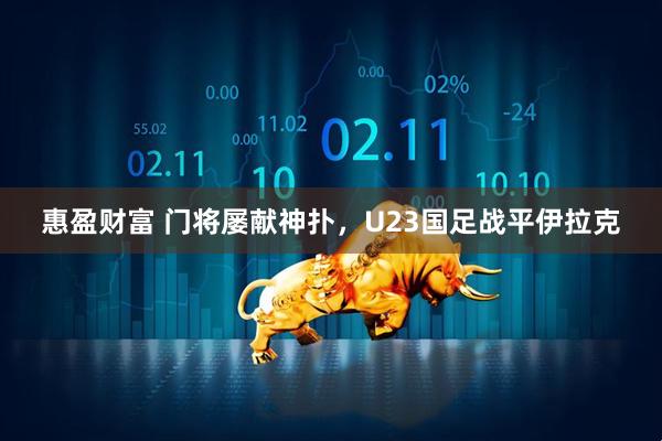 惠盈财富 门将屡献神扑，U23国足战平伊拉克