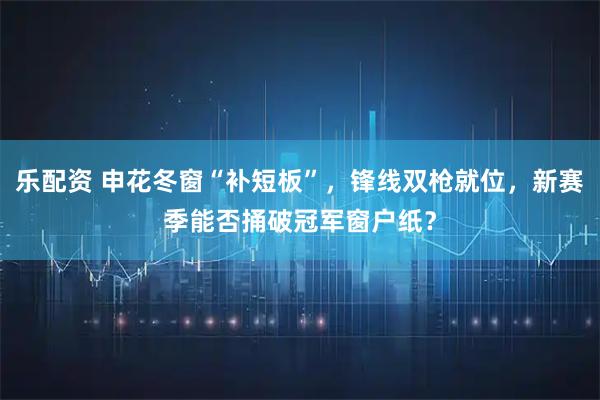 乐配资 申花冬窗“补短板”，锋线双枪就位，新赛季能否捅破冠军窗户纸？