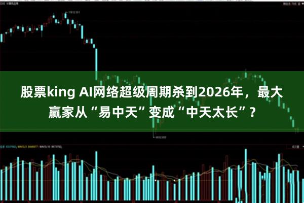 股票king AI网络超级周期杀到2026年，最大赢家从“易中天”变成“中天太长”？