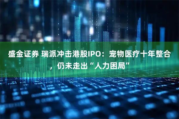 盛金证券 瑞派冲击港股IPO：宠物医疗十年整合，仍未走出“人力困局”