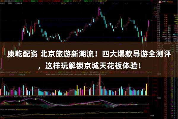 康乾配资 北京旅游新潮流！四大爆款导游全测评，这样玩解锁京城天花板体验！
