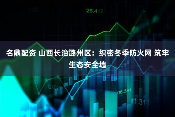 名鼎配资 山西长治潞州区：织密冬季防火网 筑牢生态安全墙