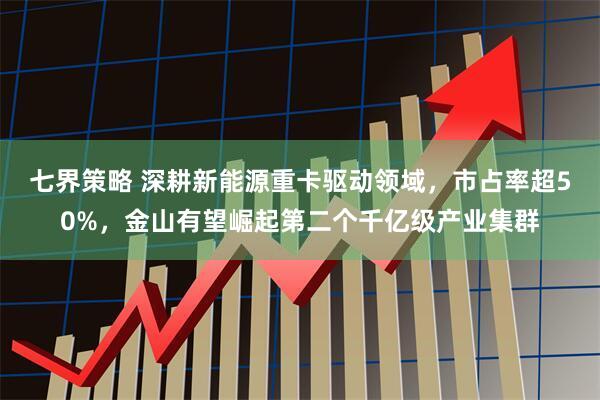 七界策略 深耕新能源重卡驱动领域，市占率超50%，金山有望崛起第二个千亿级产业集群