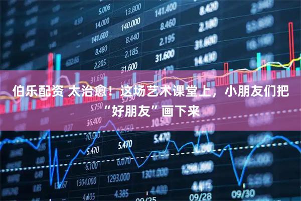 伯乐配资 太治愈！这场艺术课堂上，小朋友们把“好朋友”画下来