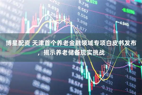博星配资 天津首个养老金融领域专项白皮书发布，揭示养老储备现实挑战