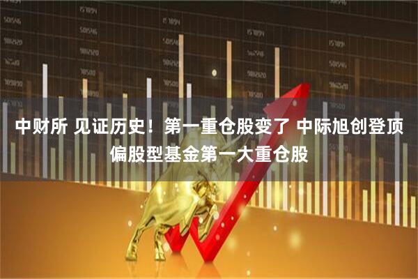 中财所 见证历史！第一重仓股变了 中际旭创登顶偏股型基金第一大重仓股