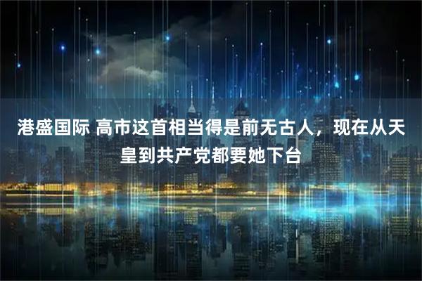 港盛国际 高市这首相当得是前无古人，现在从天皇到共产党都要她下台