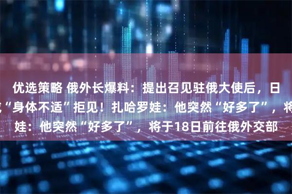 优选策略 俄外长爆料：提出召见驻俄大使后，日方以“不在莫斯科”或“身体不适”拒见！扎哈罗娃：他突然“好多了”，将于18日前往俄外交部