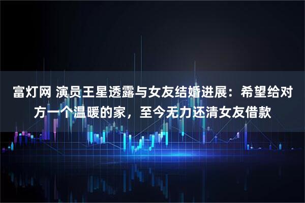 富灯网 演员王星透露与女友结婚进展：希望给对方一个温暖的家，至今无力还清女友借款