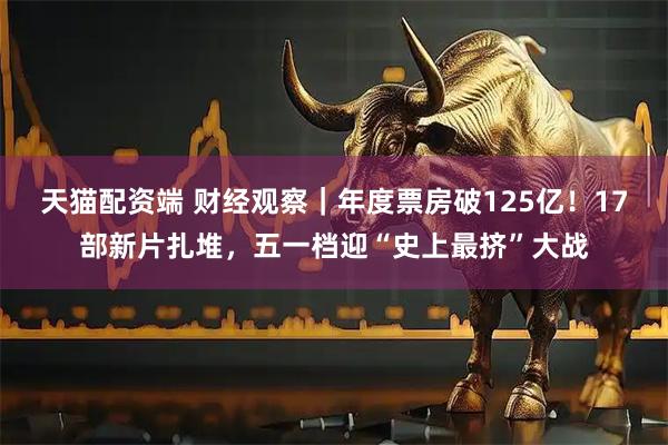 天猫配资端 财经观察｜年度票房破125亿！17部新片扎堆，五一档迎“史上最挤”大战